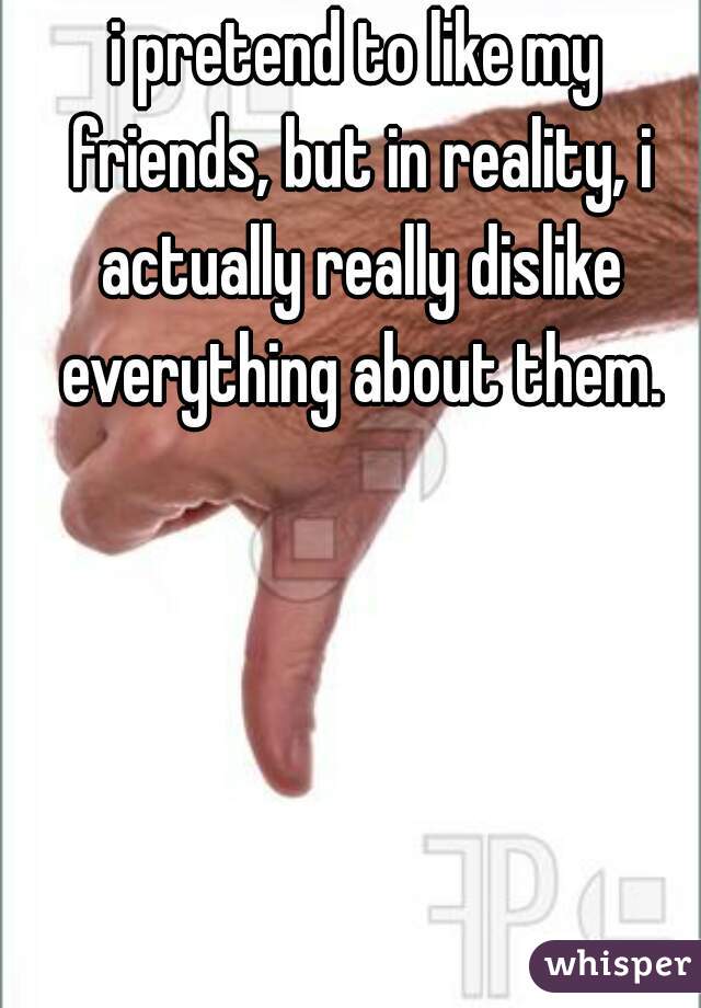 i pretend to like my friends, but in reality, i actually really dislike everything about them.