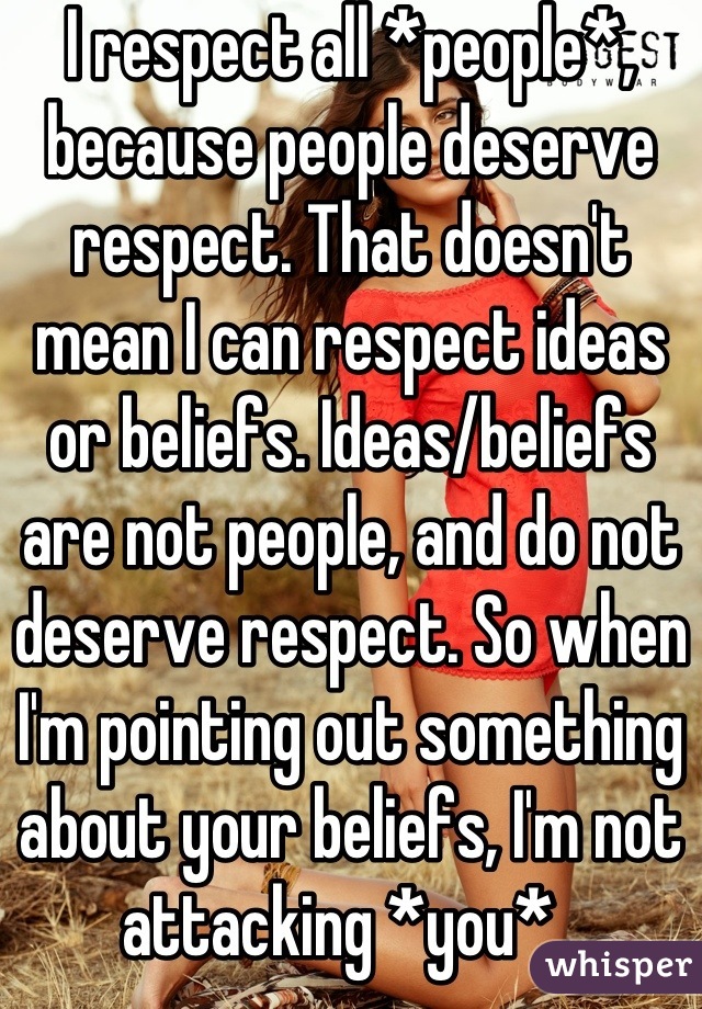 I respect all *people*, because people deserve respect. That doesn't mean I can respect ideas or beliefs. Ideas/beliefs are not people, and do not deserve respect. So when I'm pointing out something about your beliefs, I'm not attacking *you*. 