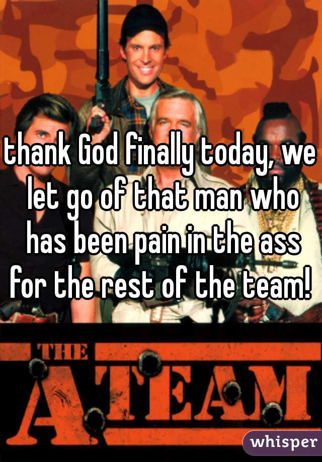thank God finally today, we let go of that man who has been pain in the ass for the rest of the team! 