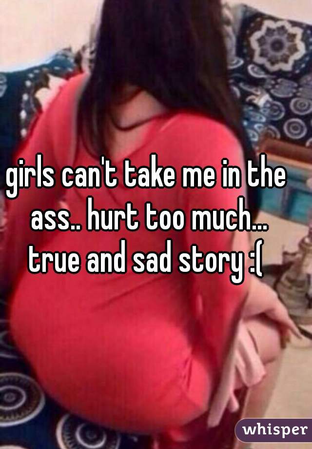 girls can't take me in the ass.. hurt too much...
true and sad story :(