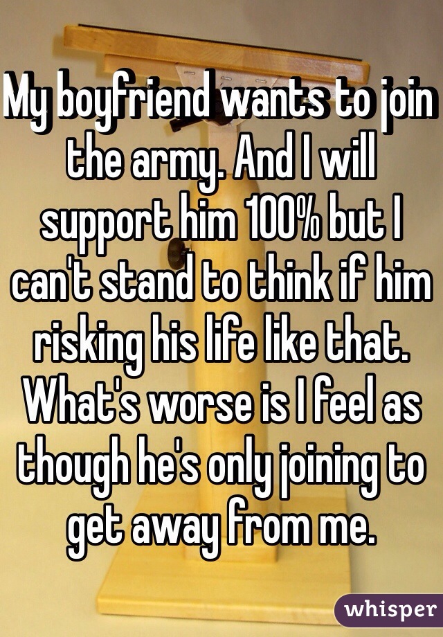 My boyfriend wants to join the army. And I will support him 100% but I can't stand to think if him risking his life like that. What's worse is I feel as though he's only joining to get away from me. 