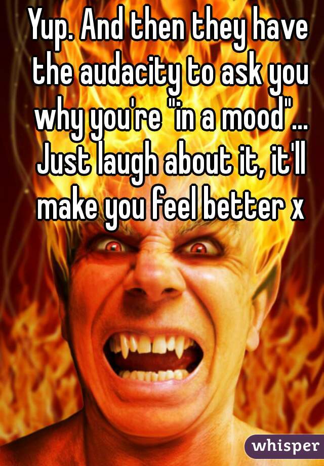 Yup. And then they have the audacity to ask you why you're "in a mood"... Just laugh about it, it'll make you feel better x