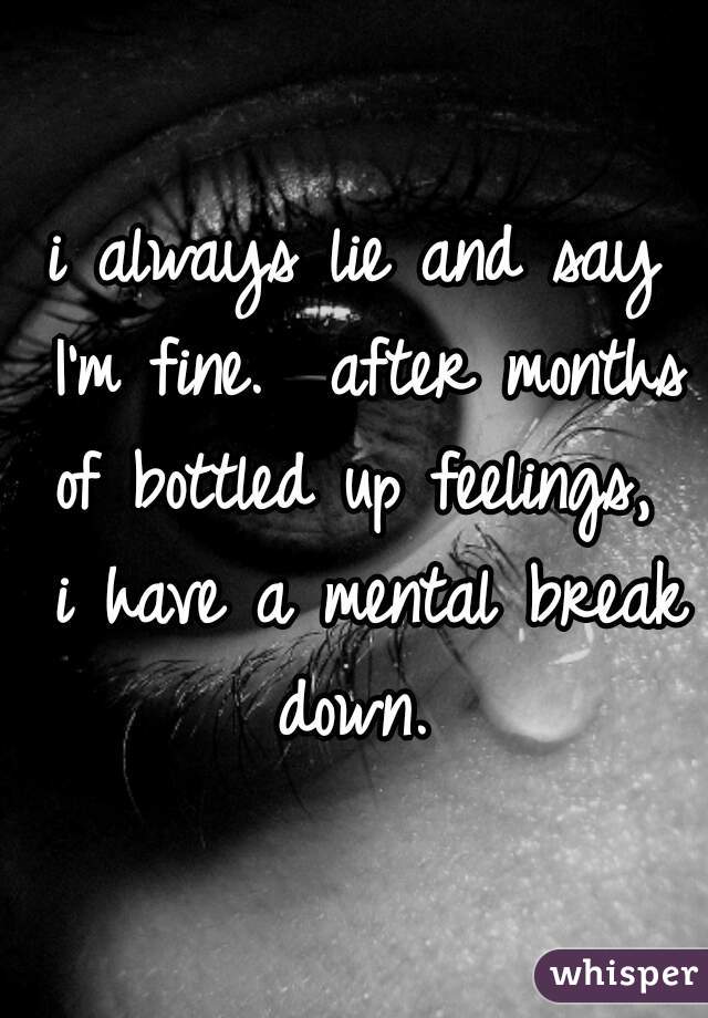 i always lie and say I'm fine.  after months of bottled up feelings,  i have a mental break down. 