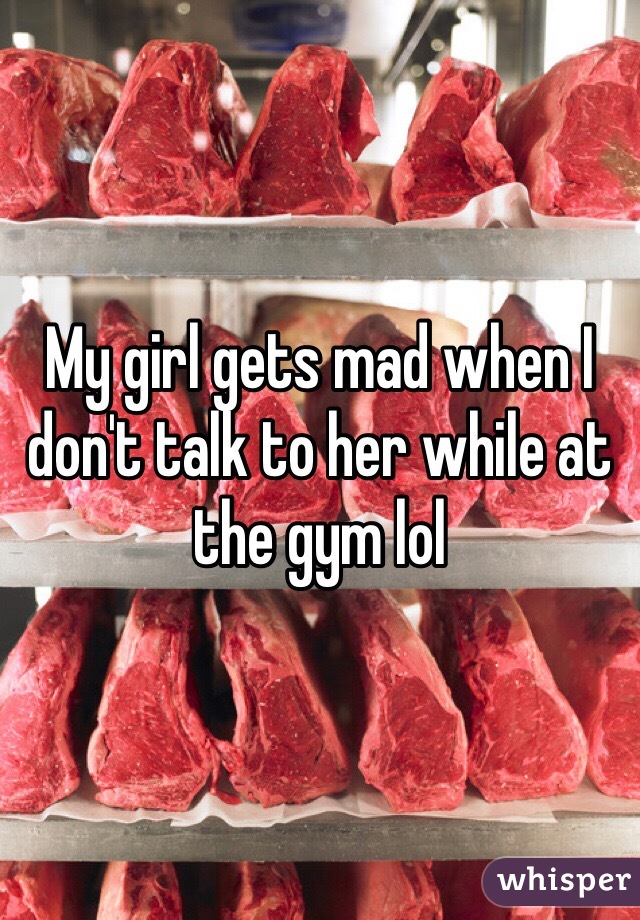 My girl gets mad when I don't talk to her while at the gym lol 