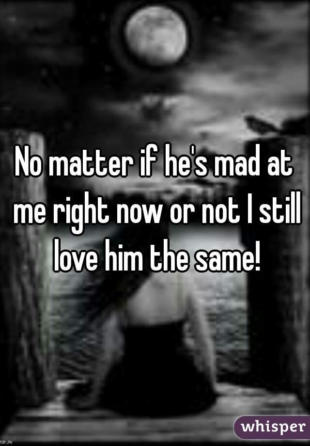 No matter if he's mad at me right now or not I still love him the same!