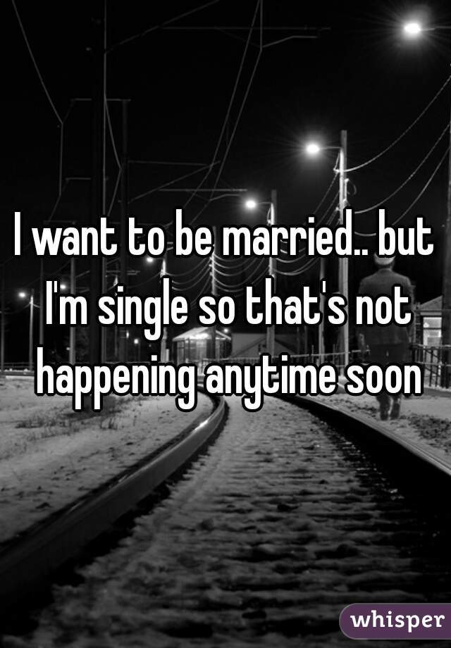 I want to be married.. but I'm single so that's not happening anytime soon