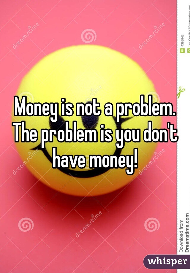 Money is not a problem. The problem is you don't have money! 