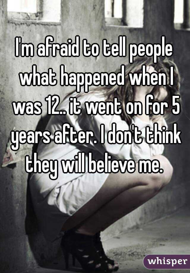 I'm afraid to tell people what happened when I was 12.. it went on for 5 years after. I don't think they will believe me. 