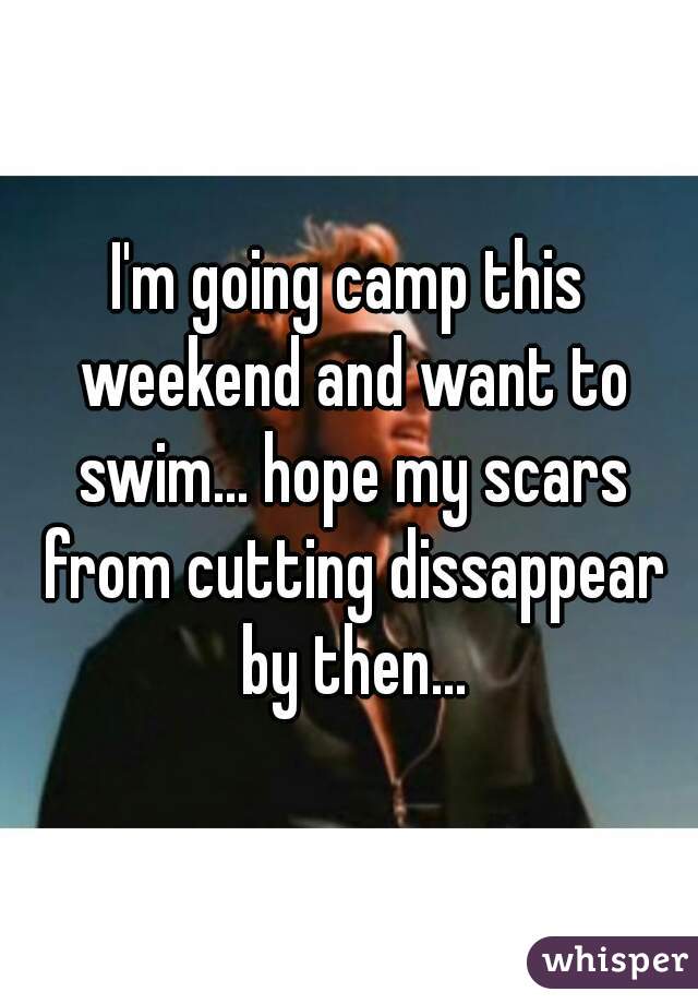 I'm going camp this weekend and want to swim... hope my scars from cutting dissappear by then...