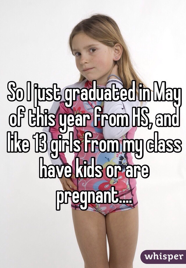 So I just graduated in May of this year from HS, and like 13 girls from my class have kids or are pregnant.... 