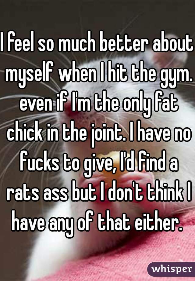 I feel so much better about myself when I hit the gym. even if I'm the only fat chick in the joint. I have no fucks to give, I'd find a rats ass but I don't think I have any of that either. 