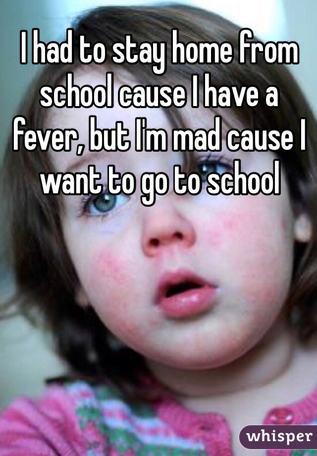 I had to stay home from school cause I have a fever, but I'm mad cause I want to go to school