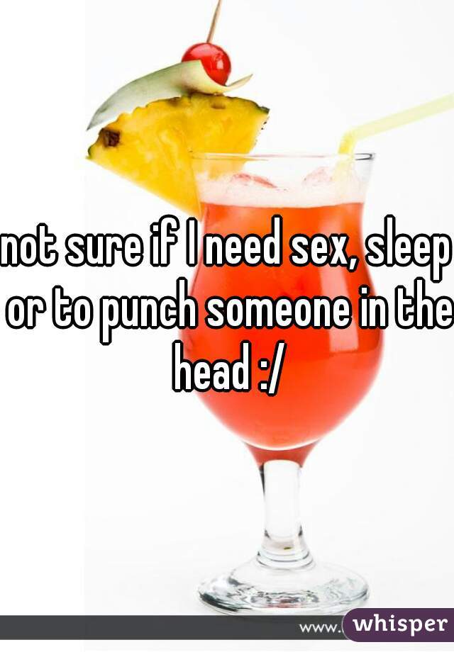 not sure if I need sex, sleep or to punch someone in the head :/