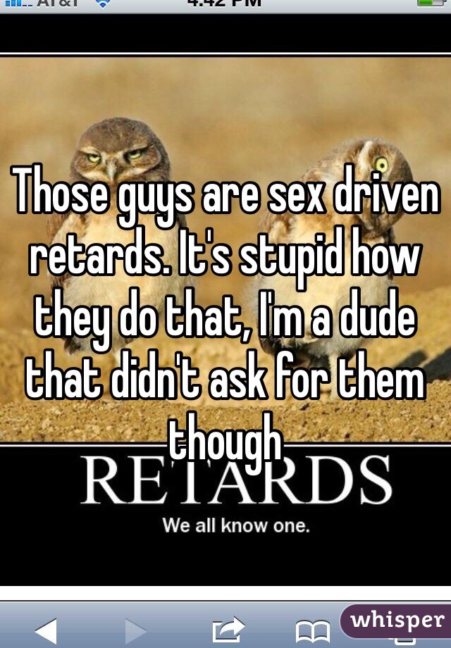 Those guys are sex driven retards. It's stupid how they do that, I'm a dude that didn't ask for them though