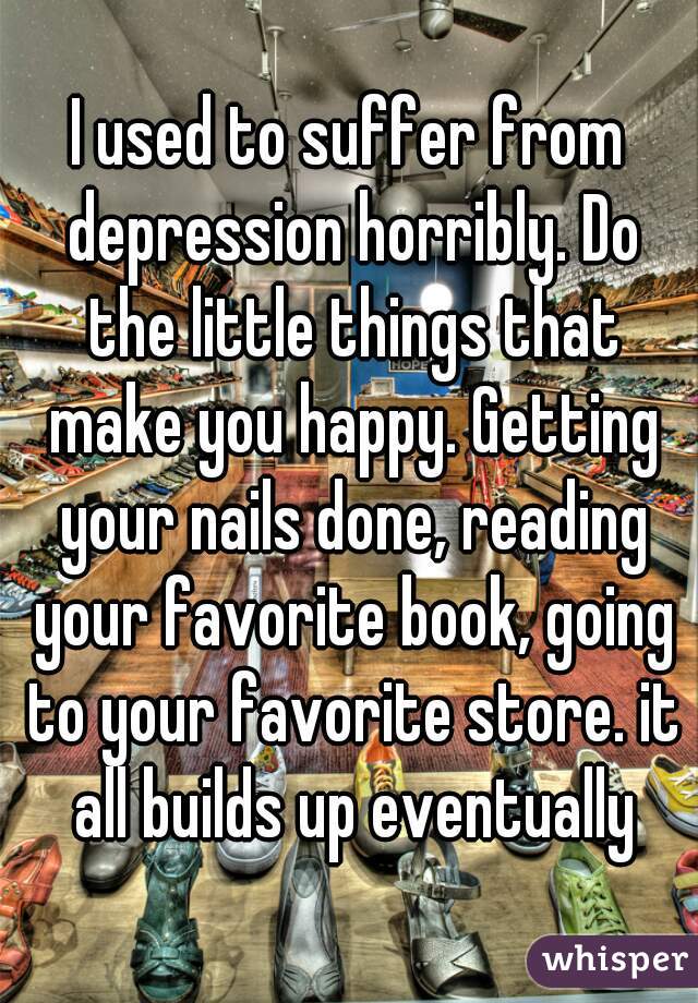 I used to suffer from depression horribly. Do the little things that make you happy. Getting your nails done, reading your favorite book, going to your favorite store. it all builds up eventually