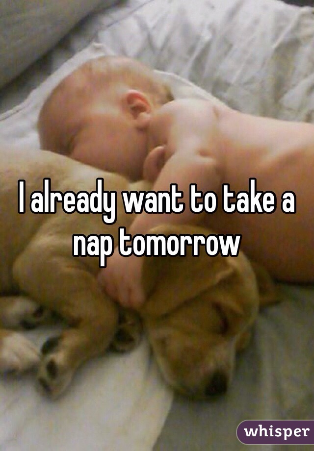 I already want to take a nap tomorrow 