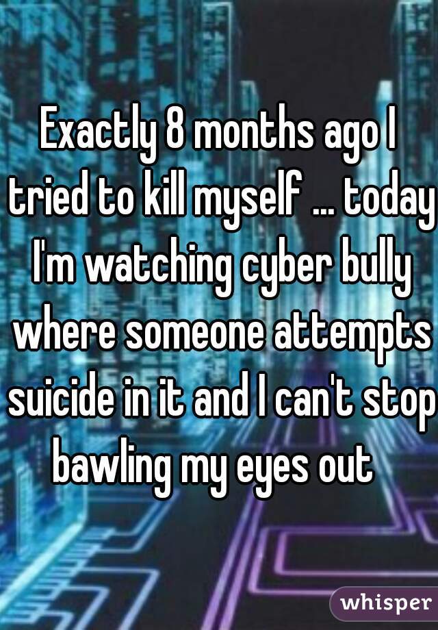 Exactly 8 months ago I tried to kill myself ... today I'm watching cyber bully where someone attempts suicide in it and I can't stop bawling my eyes out  