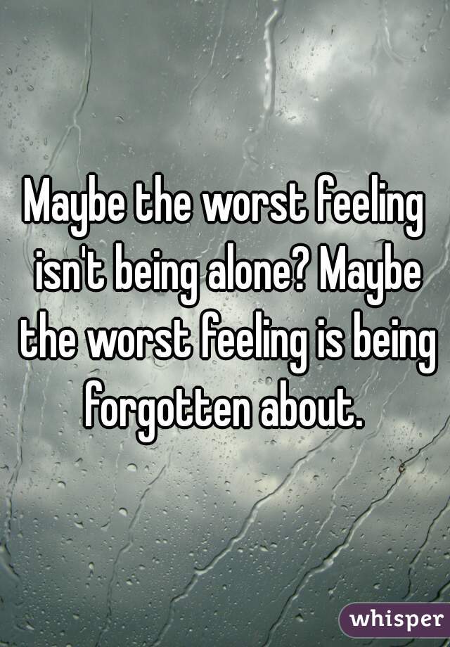 Maybe the worst feeling isn't being alone? Maybe the worst feeling is being forgotten about. 
