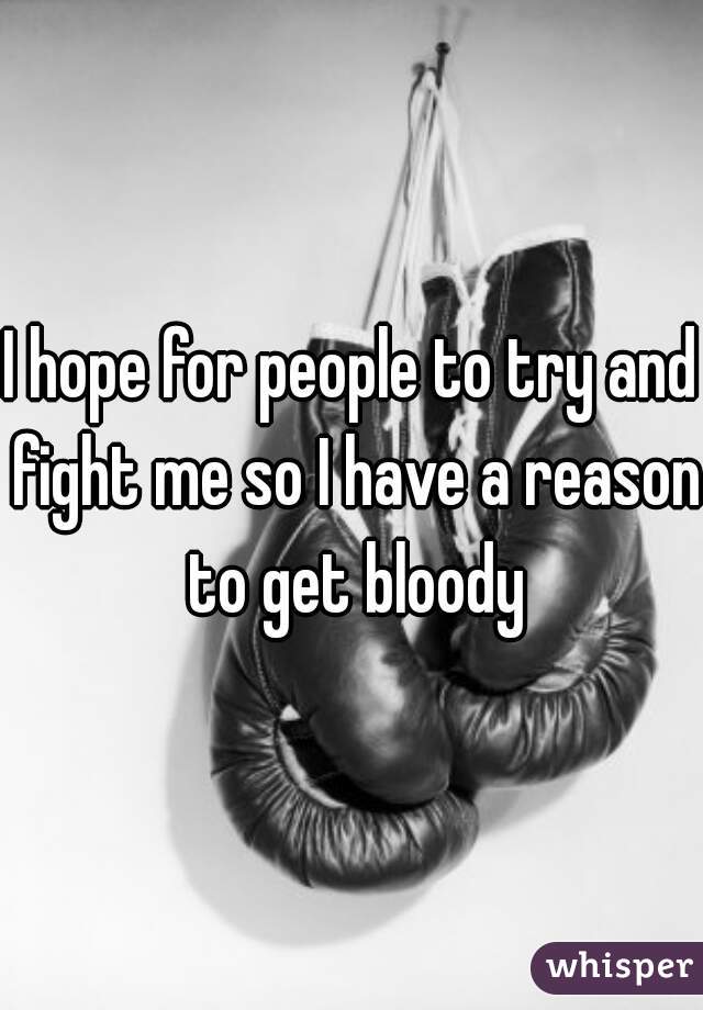 I hope for people to try and fight me so I have a reason to get bloody
