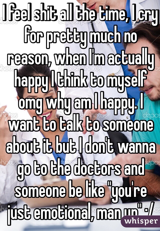 I feel shit all the time, I cry for pretty much no reason, when I'm actually happy I think to myself omg why am I happy. I want to talk to someone about it but I don't wanna go to the doctors and someone be like "you're just emotional, man up" :/