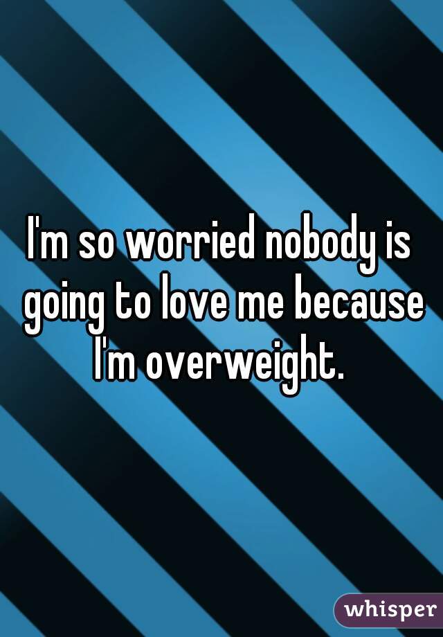 I'm so worried nobody is going to love me because I'm overweight. 