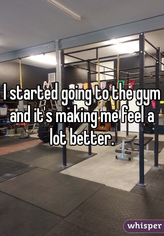 I started going to the gym and it's making me feel a lot better. 