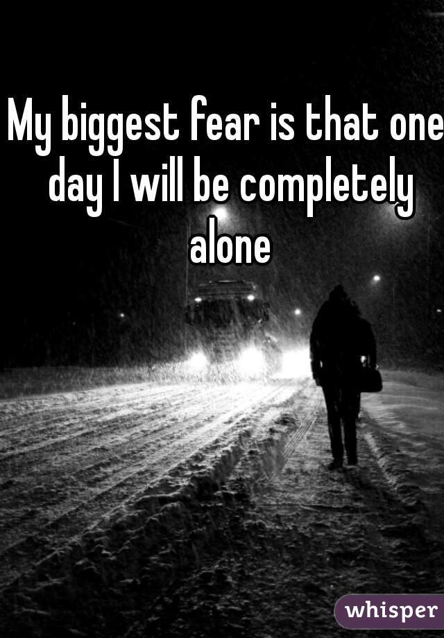 My biggest fear is that one day I will be completely alone