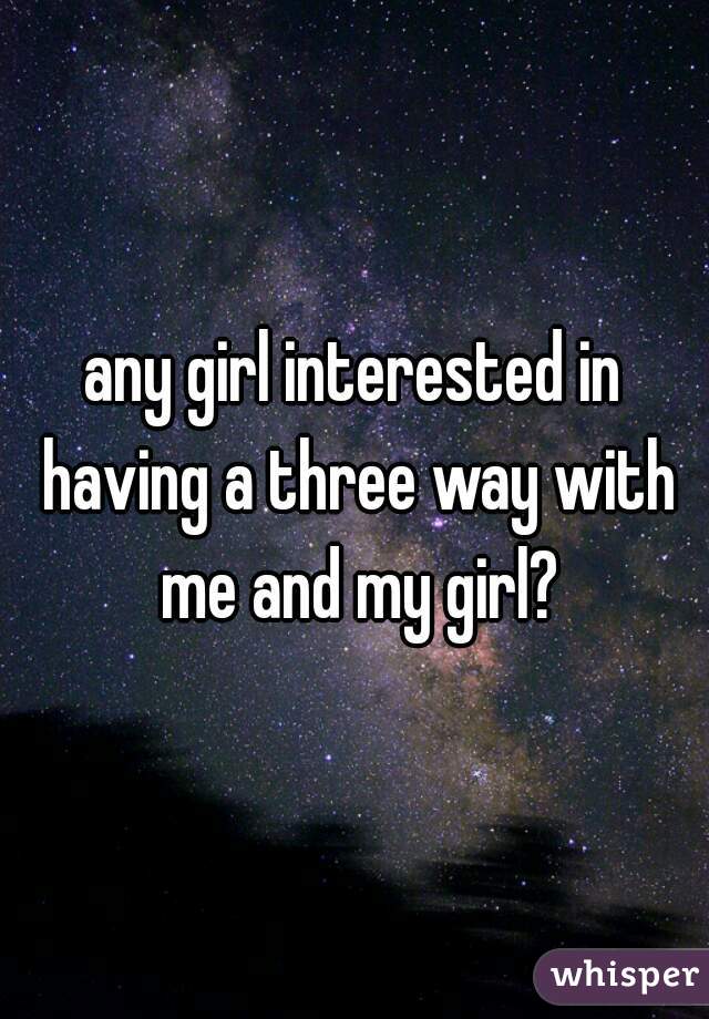 any girl interested in having a three way with me and my girl?