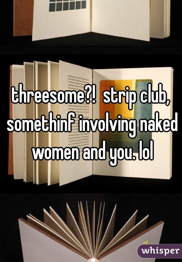 threesome?!  strip club, somethinf involving naked women and you. lol