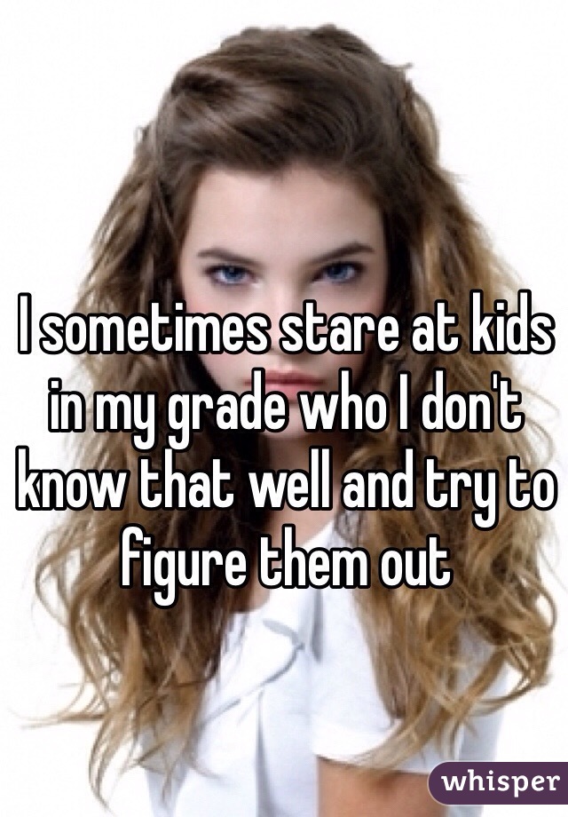 I sometimes stare at kids in my grade who I don't know that well and try to figure them out