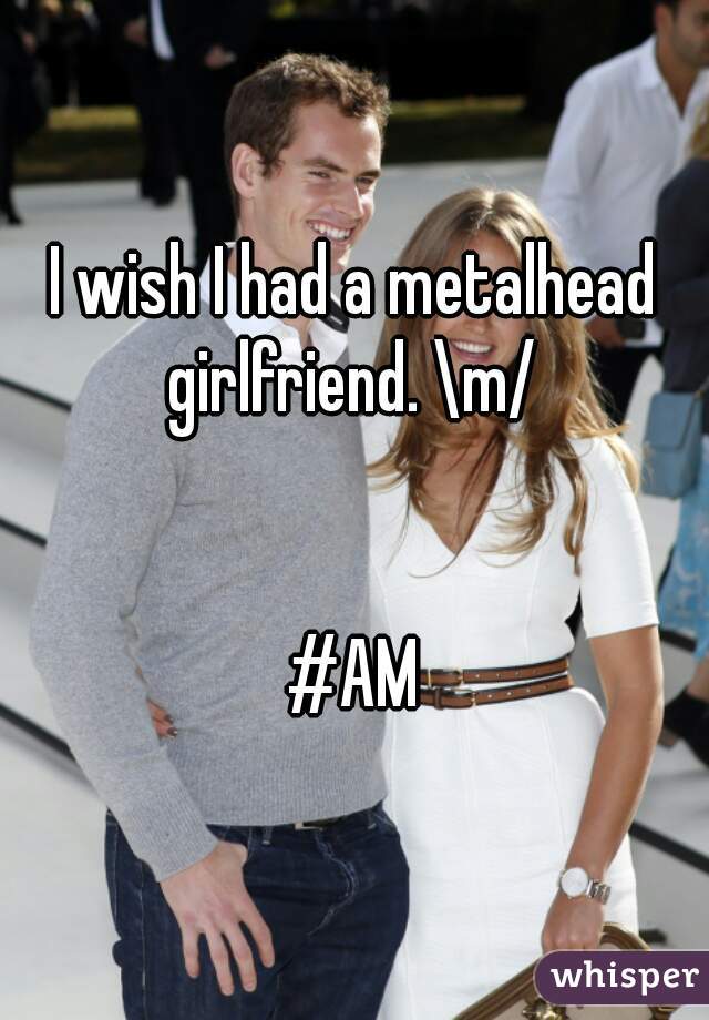 I wish I had a metalhead girlfriend. \m/ 


#AM