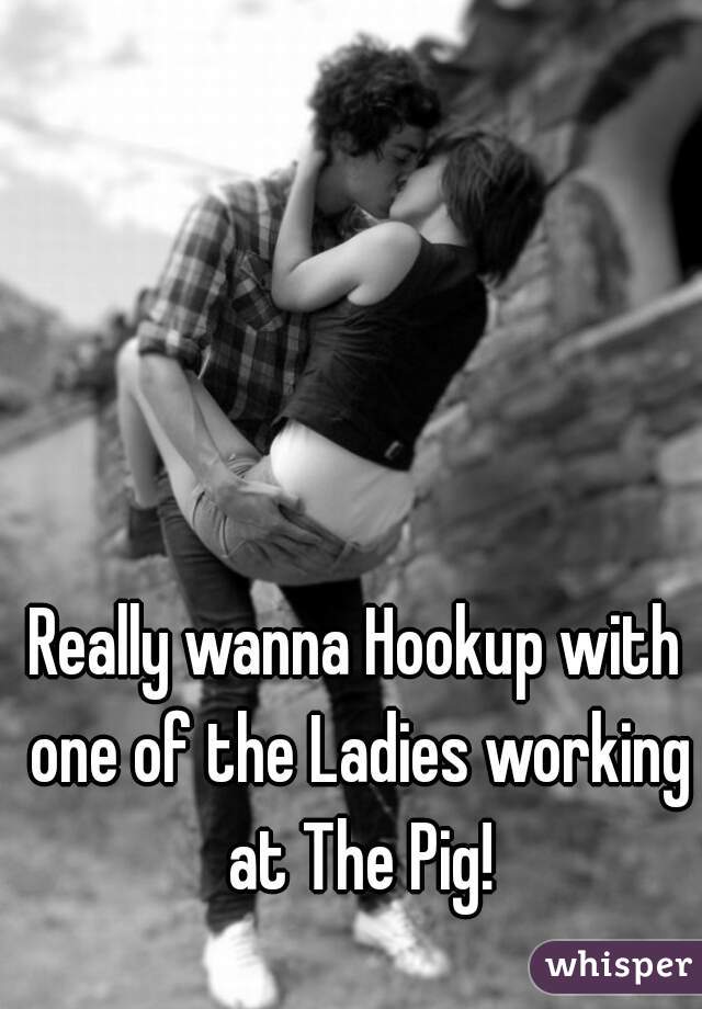 Really wanna Hookup with one of the Ladies working at The Pig!