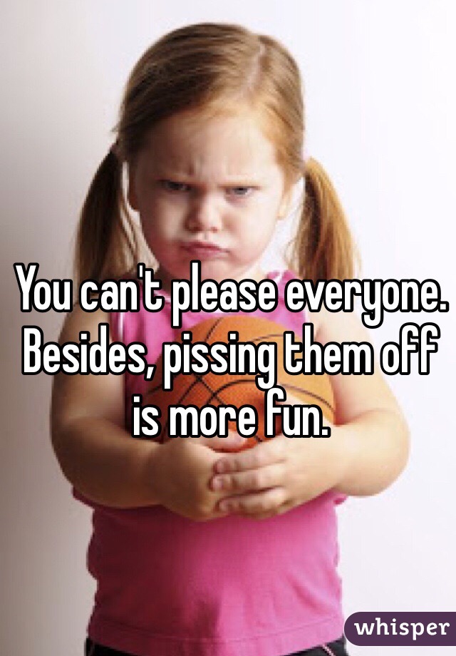 You can't please everyone.
Besides, pissing them off is more fun.