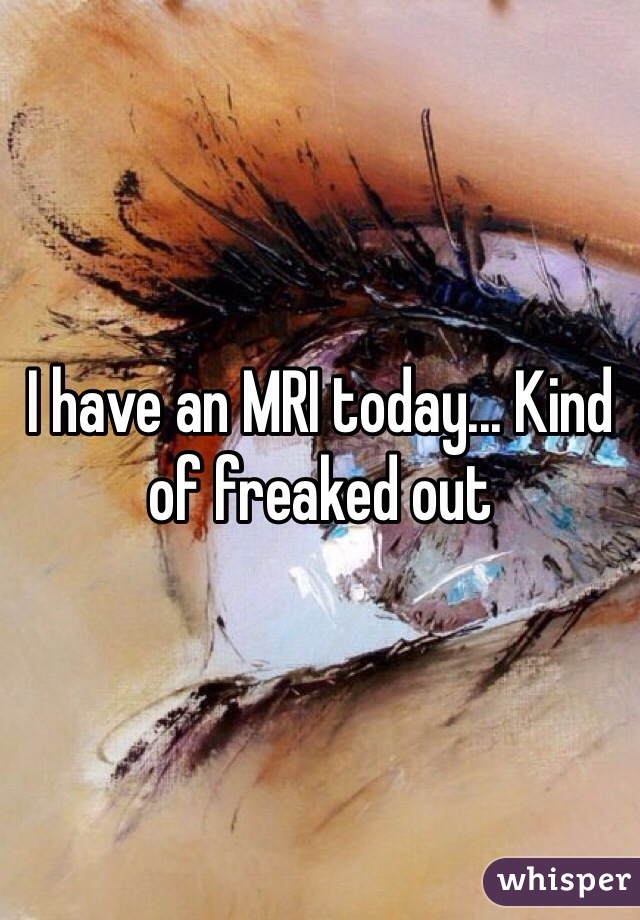 I have an MRI today... Kind of freaked out