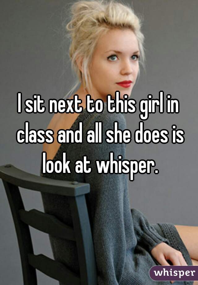 I sit next to this girl in class and all she does is look at whisper.