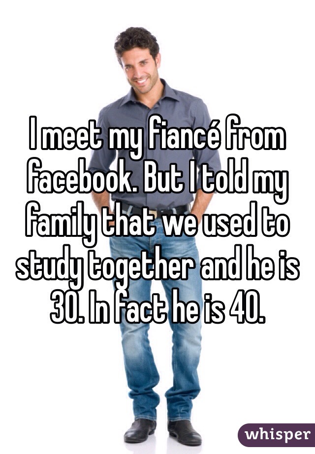 I meet my fiancé from facebook. But I told my family that we used to study together and he is 30. In fact he is 40. 