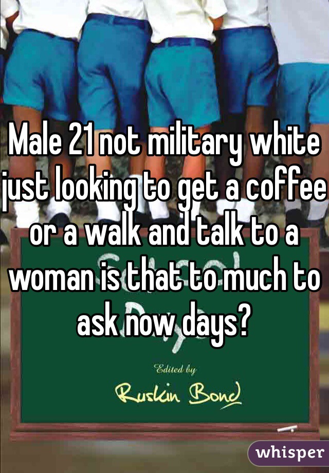 Male 21 not military white just looking to get a coffee or a walk and talk to a woman is that to much to ask now days?