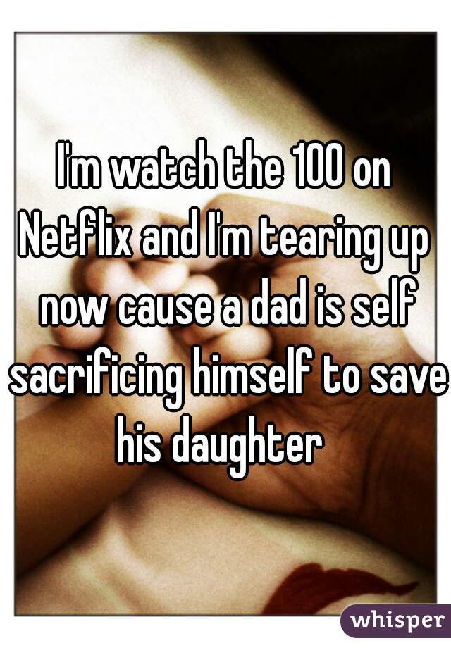 I'm watch the 100 on Netflix and I'm tearing up  now cause a dad is self sacrificing himself to save his daughter  