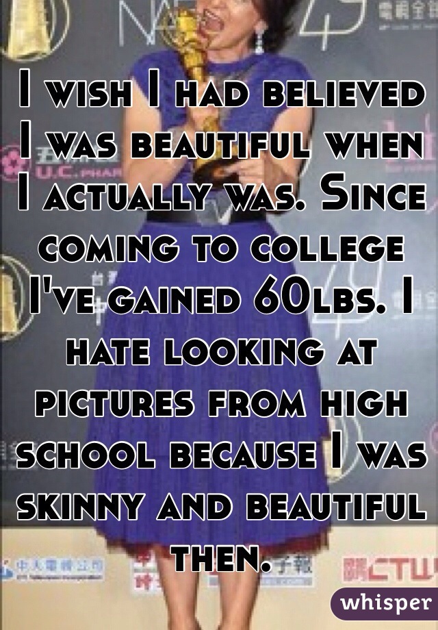 I wish I had believed I was beautiful when I actually was. Since coming to college I've gained 60lbs. I hate looking at pictures from high school because I was skinny and beautiful then. 