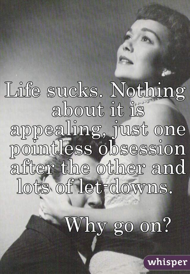Life sucks. Nothing about it is appealing, just one pointless obsession after the other and lots of let-downs. 

         Why go on? 
