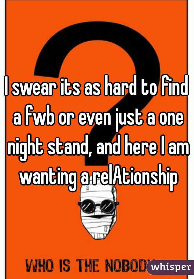 I swear its as hard to find a fwb or even just a one night stand, and here I am wanting a relAtionship