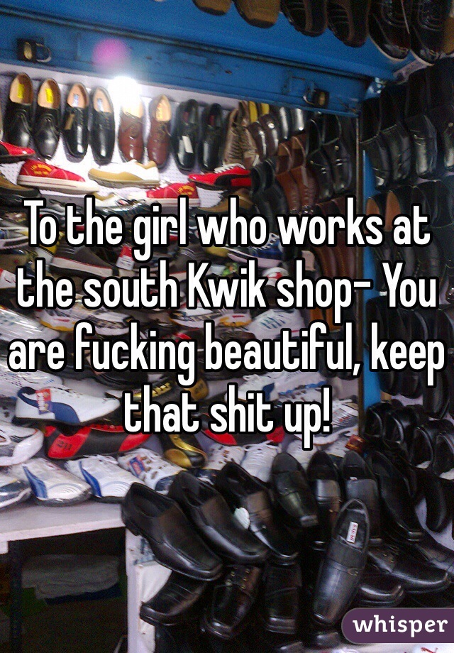 To the girl who works at the south Kwik shop- You are fucking beautiful, keep that shit up! 