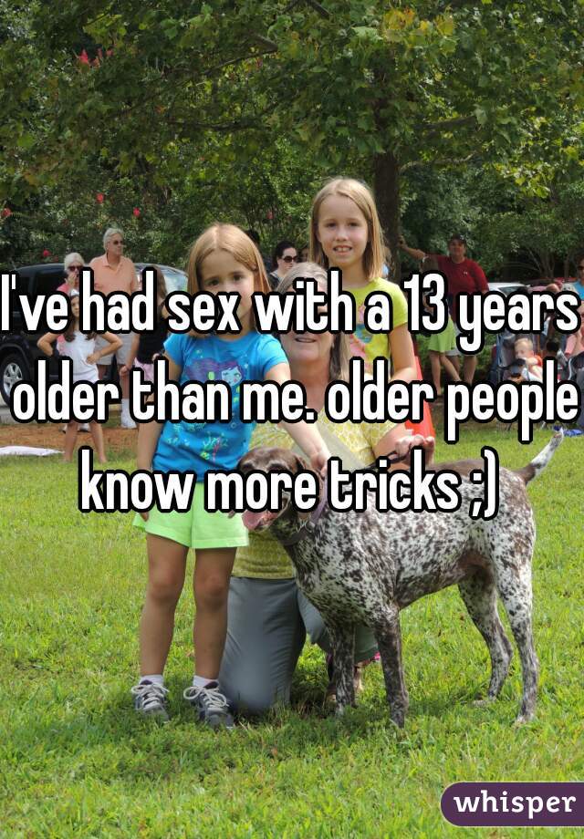 I've had sex with a 13 years older than me. older people know more tricks ;) 