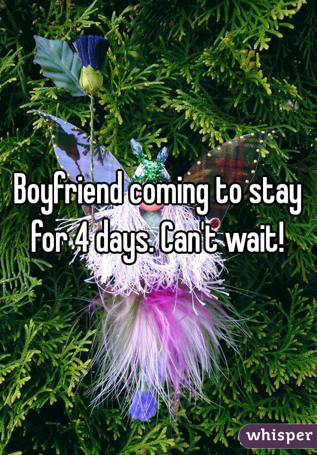 Boyfriend coming to stay for 4 days. Can't wait! 