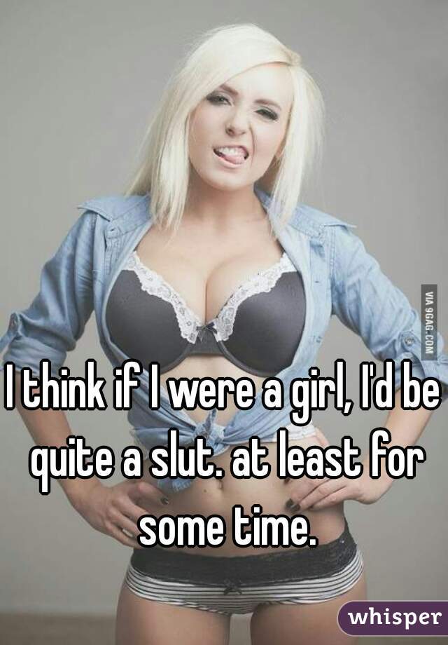 I think if I were a girl, I'd be quite a slut. at least for some time.