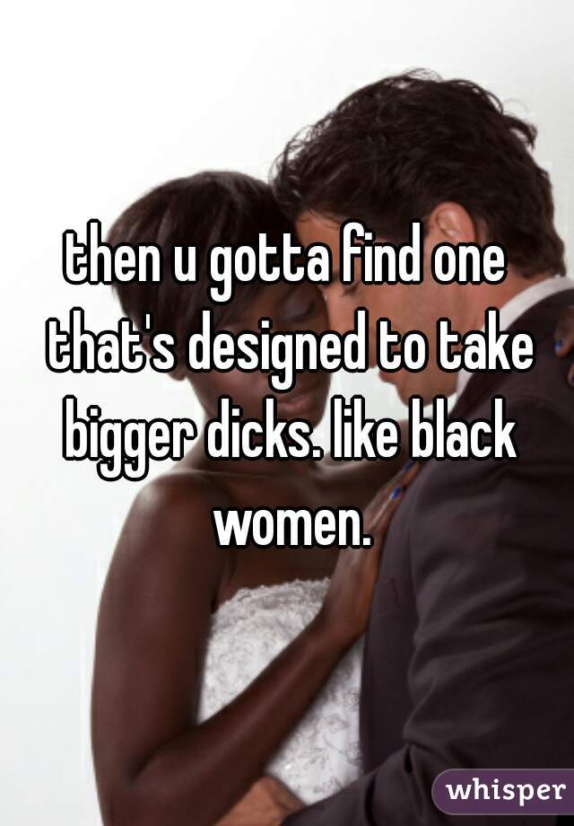 then u gotta find one that's designed to take bigger dicks. like black women.