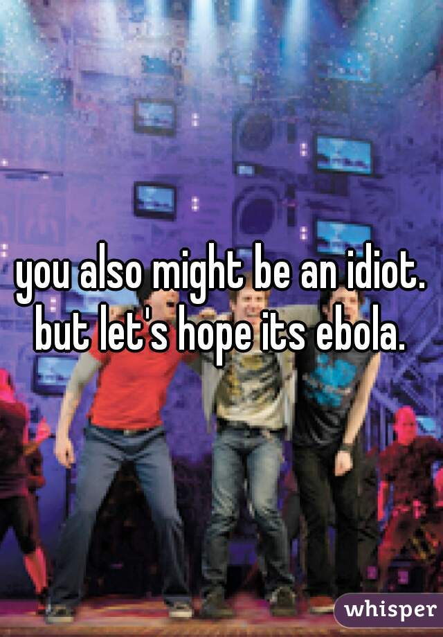 you also might be an idiot. but let's hope its ebola. 