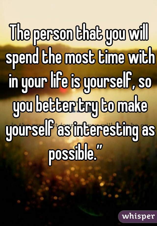 The person that you will spend the most time with in your life is yourself, so you better try to make yourself as interesting as possible.”   