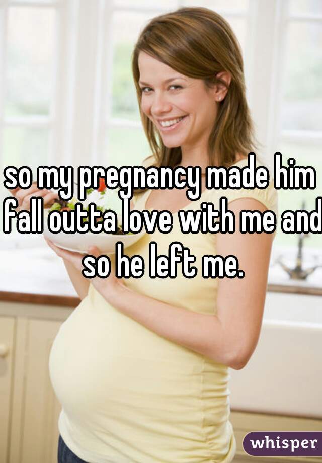 so my pregnancy made him fall outta love with me and so he left me.