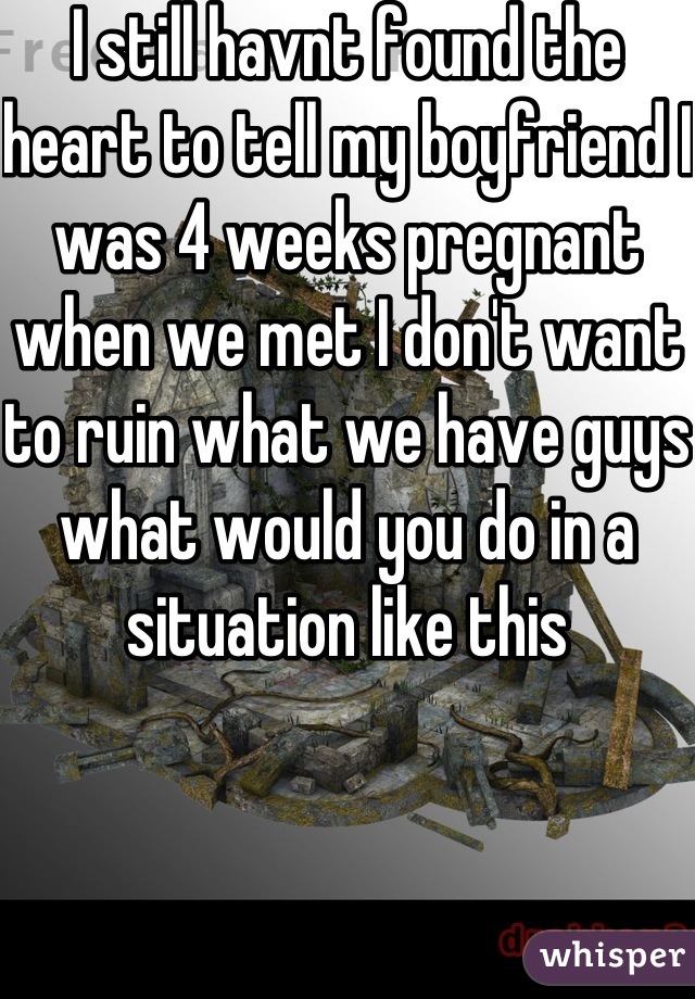 I still havnt found the heart to tell my boyfriend I was 4 weeks pregnant when we met I don't want to ruin what we have guys what would you do in a situation like this